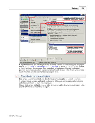 Cadastro      179




               É importante lembrar que esta função estará disponível somente se todas as opções listadas em
               Empresa - Loja - Ferramentas - Opções - Nota fiscal eletrônica
               e Sped estiverem desmarcadas. Essa condição é verificada pelo sistema a fim de evitar
               possíveis alterações que venham a prejudicar a regularidade de suas notas fiscais junto ao fisco
               ou até mesmo a geração dos arquivos exigidos pelo Sped.


                  Transferir movimentações
               Esta função pode ser encontrada nos dois formatos de visualização, Lista e Detalhe.
               A ação provocada por esta opção pode ser bastante útil quando ocorrer, equivocadamente dois
               cadastros que referem-se à um mesmo produto.
               Através desta função você pode remover todas as movimentações de uma mercadoria para outra,
               zerando o histórico da mercadoria de origem.




© 2012 Nox Automação
 