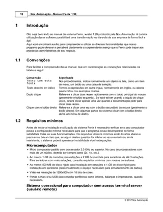 18      Nox Automação - Manual Fenix 1.99



1        Introdução
         Olá, seja bem vindo ao manual do sistema Fenix, versão 1.99 produzido pela Nox Automação. A correta
         utilização desse software possibilitará uma transformação no dia-a-dia de sua empresa de forma fácil e
         ágil.
         Aqui você encontrará auxílio para compreender e utilizar as diversas funcionalidades que nosso
         programa pode oferecer e perceberá diariamente o surpreendente avanço que o Fenix pode trazer aos
         processos administrativos de seu negócio.


1.1      Convenções
         Para facilitar a compreensão desse manual, leve em consideração as convenções relacionadas na
         tabela a seguir:

         Convenção                  Significado
         Texto com esta             Nos procedimentos, indica normalmente um objeto na tela, como um item
         fonte                      de menu, um botão ou uma caixa de seleção.
         Texto descrito em itálico  Termos e expressões em outra língua, normalmente em inglês, ou valores
                                    preenchidos nos exemplos citados.
         Duplo clique               Refere-se a clicar duas vezes rapidamente com o botão principal do mouse
                                    (geralmente o botão esquerdo). Se você estiver usando a opção do clique
                                    único, deverá clicar apenas uma vez quando a documentação pedir para
                                    clicar duas vezes.
         Clique com o botão direito Refere-se a clicar uma vez com o botão secundário do mouse (geralmente o
                                    botão direito). Em algumas partes do sistema clicar com o botão direito
                                    abrirá um menu de atalho.

1.2      Requisitos mínimos
         Antes de iniciar a instalação e utilização do sistema Fenix é necessário verificar se o seu computador
         possui a configuração mínima necessária para que o programa possa desempenhar de forma
         satisfatória todas as suas funcionalidades. Os requisitos técnicos mínimos estão listados abaixo e
         precisamos deixar claro que, se algum destes quesitos for inferior ao recomendado ou ainda
         inexistente, o sistema poderá apresentar instabilidade e/ou inadequações.
         Microcomputador
           Micro computador padrão com processador 2.0 GHz ou superior. No caso de processadores com
           mais de um núcleo, deverão ser sempre pares (2x, 4x, etc.).
           Ao menos 1 GB de memória para estações e 2 GB de memória para servidores de até 3 estações.
           Para servidores com mais estações, consulte requisitos mínimos com nossos consultores.
           Ao menos 500 MB de disco rígido para instalação em estações e 1 GB de disco rígido para
           instalação em servidores (desconsiderando o espaço necessário para armazenamento de dados).
           Vídeo na resolução de 1200x800 com 16 bits de cores.
           Portas seriais e/ou USB para conectar periféricos como leitores, balanças e impressoras, quando
           necessário.

         Sistema operacional para computador sem acesso terminal server
         (usuário remoto)


                                                                                             © 2012 Nox Automação
 