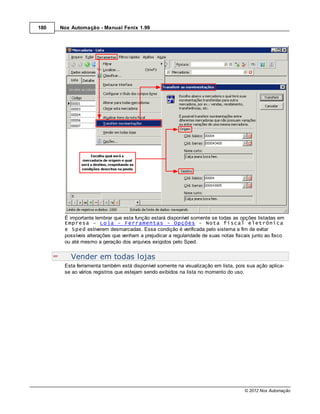 180   Nox Automação - Manual Fenix 1.99




       É importante lembrar que esta função estará disponível somente se todas as opções listadas em
       Empresa - Loja - Ferramentas - Opções - Nota fiscal eletrônica
       e Sped estiverem desmarcadas. Essa condição é verificada pelo sistema a fim de evitar
       possíveis alterações que venham a prejudicar a regularidade de suas notas fiscais junto ao fisco
       ou até mesmo a geração dos arquivos exigidos pelo Sped.


          Vender em todas lojas
       Esta ferramenta também está disponível somente na visualização em lista, pois sua ação aplica-
       se ao vários registros que estejam sendo exibidos na lista no momento do uso.




                                                                                     © 2012 Nox Automação
 