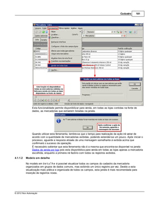Cadastro      181




               Esta funcionalidade permite disponibilizar para venda, em todas as lojas contidas na fonte de
               dados, as mercadorias que estiverem listadas na janela.




               Quando utilizar esta ferramenta, lembre-se que o tempo para realização da ação irá variar de
               acordo com a quantidade de mercadorias exibidas, podendo estender-se um pouco. Após iniciar o
               processo, aguarde a resposta através de uma mensagem semelhante à exibida acima que
               confirmará o sucesso da operação.
               É necessário salientar que esta ferramenta não é a mesma que encontra-se disponível na janela
               Dados de venda por loja pois esta disponibiliza para venda em todas as lojas apenas a mercadoria
               escolhida, enquanto a primeira irá fazê-lo com todos os registros exibidos.
4.1.1.2   Modelo em detalhe

          No modelo em Detalhe é possível visualizar todos os campos do cadastro da mercadoria
          organizados em grupos de dados comuns, mas exibindo um único registro por vez. Devido a esta
          visualização mais prática e organizada de todos os campos, esta janela é mais recomendada para
          inserção de registros novos.




© 2012 Nox Automação
 