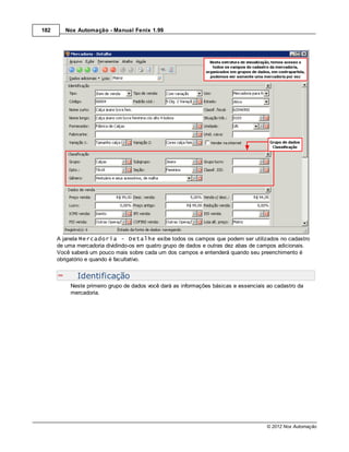 182      Nox Automação - Manual Fenix 1.99




      A janela Mercadoria - Detalhe exibe todos os campos que podem ser utilizados no cadastro
      de uma mercadoria dividindo-os em quatro grupo de dados e outras dez abas de campos adicionais.
      Você saberá um pouco mais sobre cada um dos campos e entenderá quando seu preenchimento é
      obrigatório e quando é facultativo.


             Identificação
           Neste primeiro grupo de dados você dará as informações básicas e essenciais ao cadastro da
           mercadoria.




                                                                                      © 2012 Nox Automação
 