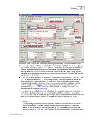 Cadastro     183




               Saiba mais sobre cada um dos itens deste primeiro grupo de dados cadastrais da mercadoria:
                 Tipo: Aqui você deve informar se a mercadoria cadastrada é um Item de venda (produto
                 com controle estoque) ou um Serviço (produto sem controle de estoque). Esta informação
                 pode ser definida somente na inserção da mercadoria, sendo impossível modificá-la depois.
                 Além de determinar o comportamento do estoque, a informação dada neste campo também
                 indicará a necessidade de preenchimento de outros campos, como por exemplo ISS venda
                 quando tratar-se de serviço.
                  Tipo de venda: Aqui você vai informar se a mercadoria cadastrada será Simples, Com
                  variação ou ainda Composta. Este campo também é definido somente na criação do
                  registro e não pode ser alterado depois de confirmado. Sua escolha deve considerar se a
                  mercadoria terá variações como cor e tamanho por exemplo e, se tiver, você deve escolher o
                  Padrão cód. e as Variações correspondentes à sua escolha. Ao cadastrar uma
                  mercadoria Composta, como cestas de natal ou de café da manhã por exemplo, você
                  também precisará criar sua Composição.
                  Uso: Neste campo você vai determinar a finalidade da mercadoria cadastrada. Esta opção vai
                  interferir na exibição deste produto para venda no PDV, isto é, ao cadastrar o Uso como
                  Material de Uso e consumo, por exemplo, aquele produto não aparecerá listado para
                  venda. O produto vai aparecer somente se você forçar a exibição digitando seu código.


                       Código
                       O campo código no cadastro de mercadoria é o identificador daquele produto. O código é
                       definido pelo usuário e também pode ser alterado depois que o registro for confirmado
                       apesar de não ser esta uma ação recomendada. É importante saber que o código deve
                       sempre obedecer ao Padrão cod. indicado. O sistema disponibiliza uma ferramenta no


© 2012 Nox Automação
 