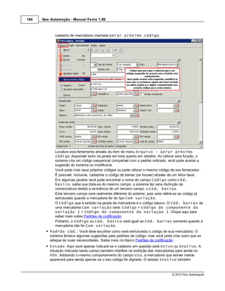 184   Nox Automação - Manual Fenix 1.99



             cadastro de mercadoria chamada Gerar próximo código.




             Localize esta ferramenta através do item de menu Arquivo - Gerar próximo
             código disponível tanto na janela em lista quanto em detalhe. Ao utilizar esta função, o
             sistema cria um código sequencial compatível com o padrão indicado, você pode aceitar a
             sugestão do sistema ou modificá-la.
             Você pode criar seus próprios códigos ou pode utilizar o mesmo código de seu fornecedor.
             É possível, inclusive, cadastrar o código de barras (se houver) através de um leitor laser.
             Em algumas janelas você pode encontrar o nome do campo Código como Cód.
             básico, saiba que trata-se do mesmo campo, o sistema faz esta distinção de
             nomenclatura devido a existência de um terceiro campo, o Cód. barras.
             Este terceiro campo será realmente diferente do anterior, pois este refere-se ao código já
             estruturado quando a mercadoria for do tipo Com variação.
             O Código que é exibido na janela de mercadoria é o código básico. O Cód. barras de
             uma mercadoria Com variação será: Código + Código do componente da
             Variação 1 + Código do componente da Variação 2. Clique aqui para
             saber mais sobre Padrões de codificação.
             Portanto, o Código ou Cód. básico será igual ao Cód. barras somente quando a
             mercadoria não for Com variação.
          Padrão cód.: Você deve escolher como será estruturado o código de sua mercadoria. O
          sistema fornece algumas sugestões para padrões de código, mas você pode criar outro que se
          adeque às suas necessidades. Saiba mais no tópico Padrões de codificação.
          Estado: Aqui você apenas indicará se o cadastro em questão está Ativo ou Inativo. A
          situação indicada neste campo também interfere na exibição das mercadorias para venda no
          PDV. Adotando o mesmo comportamento do campo Uso, a mercadoria que estiver inativa
          aparecerá para venda apenas se o seu código for digitado. O estado Inativo também



                                                                                    © 2012 Nox Automação
 