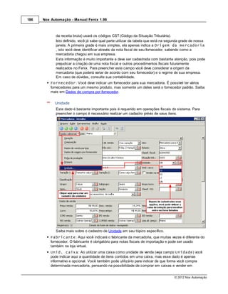 186   Nox Automação - Manual Fenix 1.99



             da receita bruta) usará os códigos CST (Código da Situação Tributária).
             Isto definido, você já sabe qual parte utilizar da tabela que está na segunda grade de nossa
             janela. A primeira grade é mais simples, ela apenas indica a Origem da mercadoria
             , isto você deve identificar através da nota fiscal de seu fornecedor, sabendo como a
             mercadoria chegou em sua empresa.
             Esta informação é muito importante e deve ser cadastrada com bastante atenção, pois pode
             prejudicar a criação de uma nota fiscal e outros procedimentos fiscais futuramente
             realizados no Fenix. Para preencher este campo você deve considerar a origem da
             mercadoria (que poderá variar de acordo com seu fornecedor) e o regime de sua empresa.
             Em caso de dúvidas, consulte sua contabilidade.
          Fornecedor: Você deve indicar um fornecedor para sua mercadoria. É possível ter vários
          fornecedores para um mesmo produto, mas somente um deles será o fornecedor padrão. Saiba
          mais em Dados de compra por fornecedor.


            Unidade
             Este dado é bastante importante pois é requerido em operações fiscais do sistema. Para
             preencher o campo é necessário realizar um cadastro prévio de seus itens.




             Saiba mais sobre o cadastro de Unidade em seu tópico específico.
          Fabricante: Aqui você indicará o fabricante da mercadoria, que muitas vezes é diferente do
          fornecedor. O fabricante é obrigatório para notas fiscais de importação e pode ser usado
          também na loja virtual.
          Unid. caixa: Ao utilizar uma caixa como unidade de venda (veja campo Unidade) você
          pode indicar aqui a quantidade de itens contidos em uma caixa, mas esse dado é apenas
          informativo e opcional. Você também pode utilizá-lo para indicar de que forma você compra
          determinada mercadoria, pensando na possibilidade de comprar em caixas e vender em


                                                                                      © 2012 Nox Automação
 