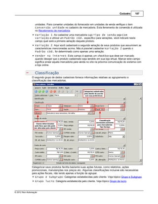 Cadastro     187



                  unidades. Para converter unidades do fornecedor em unidades de venda verifique o item
                  Conversão unidade no cadastro de mercadoria. Esta ferramenta de conversão é utilizada
                  no Recebimento de mercadoria.
                  Variação 1: Ao cadastrar uma mercadoria cujo Tipo de venda seja Com
                  variação e utilizar um Padrão cód. específico para variações, você indicará neste
                  campo qual será a primeira variação daquele produto.
                  Variação 2: Aqui você cadastrará a segunda variação de seus produtos que assumirem as
                  características mencionadas acima. Não é possível cadastrar Variação 2 quando o
                  Padrão cód. for determinado como apenas uma variação.
                  Vender na internet: Este campo é apenas um check box que deve ser marcado
                  quando desejar que o produto cadastrado seja vendido em sua loja virtual. Marcar este campo
                  significa enviar aquela mercadoria para venda no site na próxima comunicação do sistema com
                  a loja online.


                  Classificação
               O segundo grupo de dados cadastrais fornece informações relativas ao agrupamento e
               classificação das mercadorias.




               Categorizar seus produtos facilita bastante suas ações futuras, como relatórios, ações
               promocionais, manutenções nos preços etc. Algumas classificações inclusive são necessárias
               para ações fiscais, não tendo apenas a função de agrupar.
                  Grupo e Subgrupo: Categorias estabelecidas pelo cliente. Veja tópico Grupo e Subgrupo.
                  Grupo lucro: Categoria estabelecida pelo cliente. Veja tópico Grupo de lucro.



© 2012 Nox Automação
 