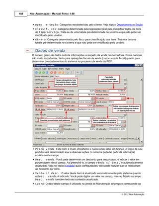 188   Nox Automação - Manual Fenix 1.99



          Dpto. e Seção: Categorias estabelecidas pelo cliente. Veja tópico Departamento e Seção.
          Classif. ISS: Categoria determinada pela legislação local para classificar todos os itens
          do Tipo Serviço. Trata-se de uma tabela pré-determinada no sistema e que não pode ser
          modificada pelo usuário.
          Gênero: Categoria determinada pelo fisco para classificação dos itens. Trata-se de uma
          tabela pré-determinada no sistema e que não pode ser modificada pelo usuário.


          Dados de venda
       O terceiro grupo de dados solicita informações a respeito da venda da mercadoria. Estes campos
       são muito importantes, tanto para operações fiscais de venda (cupom e nota fiscal) quanto para
       determinar comportamentos do sistema no processo de venda do PDV.




          Preço venda: Este item é muito importante e nunca pode estar em branco, o preço de seu
          produto será determinado aqui e diversas ações no sistema poderão partir da informação
          contida neste campo.
          Desc. venda: Você pode determinar um desconto para seu produto, e indicar o valor em
          porcentagem neste campo. Ao preenchê-lo, o campo Venda c/ desc. é automaticamente
          atualizado. Veja no tópico Estação quais configurações você pode realizar que se relacionam
          ao desconto por itens.
          Venda c/ desc.: O valor deste item é atualizado automaticamente pelo sistema quando
          o Desc. venda é indicado. Você pode digitar um valor no campo, mas ao fazê-lo o campo
          Desc. venda também terá seu conteúdo atualizado.
          Lucro: O valor deste campo é utilizado na janela de Manutenção de preço e corresponde ao



                                                                                   © 2012 Nox Automação
 