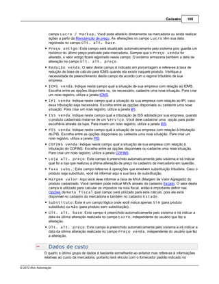 Cadastro      189



                  campo Lucro / Markup. Você pode alterá-lo diretamente na mercadoria ou ainda realizar
                  ações a partir da Manutenção de preço. As alterações no campo Lucro têm sua data
                  registrada no campo Últ. alt. base.
                  Preço antigo: Este campo será atualizado automaticamente pelo sistema pois guarda um
                  histórico do último preço praticado pela mercadoria. Sempre que o Preço venda for
                  alterado, o valor antigo ficará registrado neste campo. O sistema armazena também a data de
                  alteração no campo Últ. alt. preço.
                  Redução venda: O valor deste campo é indicado em porcentagem e refere-se à taxa de
                  redução de base de cálculo para ICMS quando ela existir naquele produto. Verifique a
                  necessidade de preenchimento deste campo de acordo com o regime tributário de sua
                  empresa.
                  ICMS venda: Indique neste campo qual a situação de sua empresa com relação ao ICMS.
                  Escolha entre as opções disponíveis ou, se necessário, cadastre uma nova situação. Para criar
                  um novo registro, utilize a janela ICMS.
                  IPI venda: Indique neste campo qual a situação de sua empresa com relação ao IPI, caso
                  essa tributação seja necessária. Escolha entre as opções disponíveis ou cadastre uma nova
                  situação. Para criar um novo registro, utilize a janela IPI.
                  ISS venda: Indique neste campo qual a tributação de ISS adotada por sua empresa, quando
                  o produto cadastrado tratar-se de um Serviço. Você deve cadastrar uma opção para poder
                  escolhê-la através da lupa. Para inserir um novo registro, utilize a janela ISS.
                  PIS venda: Indique neste campo qual a situação de sua empresa com relação à tributação
                  do PIS. Escolha entre as opções disponíveis ou cadastre uma nova situação. Para criar um
                  novo registro, utilize a janela PIS.
                  COFINS venda: Indique neste campo qual a situação de sua empresa com relação à
                  tributação do COFINS. Escolha entre as opções disponíveis ou cadastre uma nova situação.
                  Para criar um novo registro, utilize a janela COFINS.
                  Loja alt. preço: Este campo é preenchido automaticamente pelo sistema e irá indicar
                  qual foi a loja que realizou a última alteração de preço no cadastro da mercadoria em questão.
                  Taxa subs.: Este campo refere-se à operações que envolvem substituição tributária. Caso o
                  produto seja substituto, você irá informar aqui a sua taxa de substituição.
                  Margem valor: Aqui você deve informar a taxa de MVA (Margem de Valor Agregado) do
                  produto cadastrado. Você também pode indicar MVA através do cadastro Estado. O valor deste
                  campo é utilizado para calcular os impostos na nota fiscal, então é importante definir nas
                  Opções da Nota fiscal qual campo será utilizado para este cálculo, pois ele está
                  disponível no cadastro da mercadoria e também no cadastro Estado.
                  Substituto: Este é um campo lógico onde você indica apenas Sim (para produto
                  substituto) ou Não (para produto sem substituição).
                  Últ. alt. base: Este campo é preenchido automaticamente pelo sistema e irá indicar a
                  data da última alteração realizada no campo Lucro, independente do usuário que fez a
                  alteração.
                  Últ. alt. preço: Este campo é preenchido automaticamente pelo sistema e irá indicar a
                  data da última alteração realizada no campo Preço venda, independente do usuário que fez
                  a alteração.


                  Dados de custo
               O quarto e último grupo de dados é bastante semelhante ao anterior mas refere-se à informações
               relativas ao custo da mercadoria, portanto terá vínculo com o fornecedor padrão indicado no

© 2012 Nox Automação
 