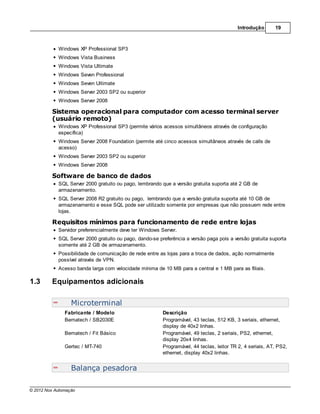 Introdução       19



            Windows XP Professional SP3
            Windows Vista Business
            Windows Vista Ultimate
            Windows Seven Professional
            Windows Seven Ultimate
            Windows Server 2003 SP2 ou superior
            Windows Server 2008

         Sistema operacional para computador com acesso terminal server
         (usuário remoto)
            Windows XP Professional SP3 (permite vários acessos simultâneos através de configuração
            específica)
            Windows Server 2008 Foundation (permite até cinco acessos simultâneos através de calls de
            acesso)
            Windows Server 2003 SP2 ou superior
            Windows Server 2008

         Software de banco de dados
            SQL Server 2000 gratuito ou pago, lembrando que a versão gratuita suporta até 2 GB de
            armazenamento.
            SQL Server 2008 R2 gratuito ou pago, lembrando que a versão gratuita suporta até 10 GB de
            armazenamento e esse SQL pode ser utilizado somente por empresas que não possuem rede entre
            lojas.

         Requisitos mínimos para funcionamento de rede entre lojas
            Servidor preferencialmente deve ter Windows Server.
            SQL Server 2000 gratuito ou pago, dando-se preferência a versão paga pois a versão gratuita suporta
            somente até 2 GB de armazenamento.
            Possibilidade de comunicação de rede entre as lojas para a troca de dados, ação normalmente
            possível através de VPN.
            Acesso banda larga com velocidade mínima de 10 MB para a central e 1 MB para as filiais.

1.3      Equipamentos adicionais

                  Microterminal
               Fabricante / Modelo                       Descrição
               Bematech / SB2030E                        Programável, 43 teclas, 512 KB, 3 seriais, ethernet,
                                                         display de 40x2 linhas.
               Bematech / Fit Básico                     Programável, 49 teclas, 2 seriais, PS2, ethernet,
                                                         display 20x4 linhas.
               Gertec / MT-740                           Programável, 44 teclas, leitor TR 2, 4 seriais, AT, PS2,
                                                         ethernet, display 40x2 linhas.


                  Balança pesadora

© 2012 Nox Automação
 