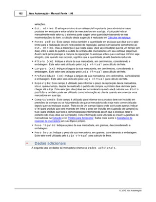 192   Nox Automação - Manual Fenix 1.99



          variações.
          Est. mínimo: O estoque mínimo é um referencial importante para administrar seus
          produtos em estoque e evitar a falta de mercadorias em sua loja. Você pode indicar
          manualmente este valor ou o sistema pode sugerir uma quantidade baseando-se nas
          movimentações do item, o cálculo desta sugestão é realizado em Cálculos de estoque.
          Ponto pedido: Este campo indica também a quantidade em estoque que deve ser o valor
          limite para a realização de um novo pedido de reposição, parece ser bastante semelhante ao
          Est. mínimo, mas a diferença é que neste caso, você vai considerar que há um tempo (em
          dias) entre a data do pedido e a data de entrada das mercadorias em seu estoque disponível.
          Assim você pode planejar a compra da reposição do estoque antes que o estoque mínimo seja
          atingido, pois quando isso ocorrer, significa que a quantidade já está bastante reduzida.
          Altura (cm): Indique a altura da sua mercadoria, em centímetros, considerando a
          embalagem. Este valor será utilizado pela Loja virtual para cálculo de frete.
          Largura (cm): Indique a largura da sua mercadoria, em centímetros, considerando a
          embalagem. Este valor será utilizado pela Loja virtual para cálculo de frete.
          Profundidade (cm): Indique a largura da sua mercadoria, em centímetros, considerando
          a embalagem. Este valor será utilizado pela Loja virtual para cálculo de frete.
          Reposição: Este campo é utilizado para informar o prazo de reposição desta mercadoria,
          isto é, quanto tempo, depois de realizado o pedido de compra, o produto deve demorar para
          chegar até a loja. Este valor (em dias) deve ser considerado quando você calcular seu Ponto
          pedido e também pode ser utilizado como informação ao cliente quando encomendar uma
          mercadoria em sua loja.
          Compra/Vende: Este campo é utilizado para informar se o produto deve ser incluído em
          previsões de compra ou se há pretensão de que a mercadoria não seja mais comercializada
          depois que seu estoque acabar. Trata-se de um campo lógico onde você pode apenas indicar
          Sim (para produto que será mantido em linha e deve ser incluído em sugestão de compra) ou
          Não (para produto que terá a comercialização interrompida assim que o estoque zerar e
          portanto não mais deve ser comprado). Esta informação será utilizada ao inserir sugestões de
          mercadorias na Cotação e no Pedido para fornecedor. Saiba mais sobre o Assistente de
          inserção de mercadoria em seu tópico próprio.
          Peso líquido: Indique o peso da sua mercadoria, em gramas, desconsiderando a
          embalagem.
          Peso bruto: Indique o peso da sua mercadoria, em gramas, considerando a embalagem.
          Este valor será utilizado pela Loja virtual para cálculo de frete.


          Dados adicionais
       A segunda aba de dados da mercadoria chama-se Dados adicionais.




                                                                                     © 2012 Nox Automação
 