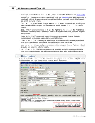 194   Nox Automação - Manual Fenix 1.99



          mercadoria, quanto tratar-se de Tipo de venda Composta. Saiba mais em Composição.
          Parcelas: Trata-se de um campo para uso exclusivo da Loja Virtual. Aqui você deve indicar a
          quantidade máxima de vezes que esta mercadoria poderá ser parcelada na loja virtual quando
          seu cliente fizer uma compra.
          Cód. ex. NCM: No campo Código exceção NCM você irá informar qual é o código da
          TIPI, caso seja necessário para sua mercadoria de acordo com a Classif. fiscal da
          mesma.
          Cód. ANP: O preenchimento do Código da Agência Nacional do Petróleo é
          necessário somente quando a mercadoria tratar-se de produto combustível, conforme exigência
          da legislação.
          Data criação: Este campo é preenchido automaticamente pelo sistema. Aqui será
          indicada a data em que este registro de mercadoria foi criado.
          Data alteração: Este campo é preenchido e atualizado automaticamente pelo sistema.
          Aqui será indicada a data em que este registro de mercadoria foi modificado.
          Us. criação: Este campo é preenchido automaticamente pelo sistema. Aqui será indicado
          o usuário que cadastrou esta mercadoria.
          Us. alteração: Este campo é preenchido e atualizado automaticamente pelo sistema.
          Aqui será indicado o usuário que realizou a última modificação neste registro de mercadoria.


          Observações
       A aba de dados Observações, disponibiliza um espaço para texto livre, onde você pode inserir
       quaisquer dados que julgar necessário no cadastro de sua mercadoria.




                                                                                      © 2012 Nox Automação
 