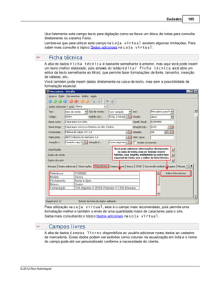Cadastro     195



               Use livremente este campo texto para digitação como se fosse um bloco de notas para consulta
               diretamente no sistema Fenix.
               Lembre-se que para utilizar este campo na Loja virtual existem algumas limitações. Para
               saber mais consulte o tópico Dados adicionais na Loja virtual.


                  Ficha técnica
               A aba de dados Ficha técnica é bastante semelhante à anterior, mas aqui você pode inserir
               um texto melhor elaborado, pois através do botão Editar ficha técnica você abre um
               editor de texto semelhante ao Word, que permite fazer formatações de fonte, tamanho, inserção
               de tabelas, etc.
               Você também pode inserir dados diretamente na caixa de texto, mas sem a possibilidade de
               formatação especial.




               Para utilização na Loja virtual, este é o campo mais recomendado, pois permite uma
               formatação melhor e também o envio de uma quantidade maior de caracteres para o site.
               Saiba mais consultando o tópico Dados adicionais na Loja virtual.


                  Campos livres
               A aba de dados Campos livres disponibiliza ao usuário adicionar novos dados ao cadastro
               da mercadoria. Estes dados podem ser exibidos como colunas na visualização em lista e o nome
               do campo pode até ser personalizado conforme a necessidade do cliente.




© 2012 Nox Automação
 