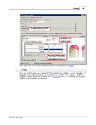 Cadastro     197




               Saiba mais sobre como utilizar esta ferramenta em seu tópico exclusivo: Anexo.


                  CFOP
               Nesta aba você irá indicar os principais CFOP's que podem ser utilizados por esta mercadoria em
               operações fiscais. Além do cadastro de mercadoria, você também pode cadastrar o CFOP em
               subgrupos, grupos, determinar um CFOP fixo (ver Opções da Nota fiscal), além de poder
               cadastrá-los manualmente na nota fiscal.




© 2012 Nox Automação
 