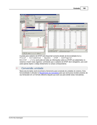 Cadastro     199




               A janela para cadastro de CFOP está disponível somente através da funcionalidade Nota
               fiscal - Ferramentas - Opções - CFOP - Configurar.
               Em CFOP - Lista você pode ver todas as informações sobre os CFOP's já cadastrados no
               sistema e inserir novos registros. Lembrando que o cadastro do CFOP não é obrigatório, pois você
               pode apenas digitar o código diretamente no campo correspondente.


                  Conversão unidade
               Nesta aba de dados você encontrará a ferramenta para conversão de unidades do sistema. Esta
               funcionalidade é utilizada no Recebimento de mercadoria para que você possa receber produtos de
               seu fornecedor em um formato diferente daquele que você usa para vender estas mercadorias.




© 2012 Nox Automação
 