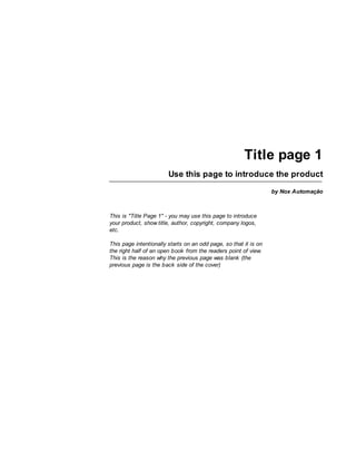 Title page 1
                        Use this page to introduce the product
                                                                  by Nox Automação



This is "Title Page 1" - you may use this page to introduce
your product, show title, author, copyright, company logos,
etc.

This page intentionally starts on an odd page, so that it is on
the right half of an open book from the readers point of view.
This is the reason why the previous page was blank (the
previous page is the back side of the cover)
 
