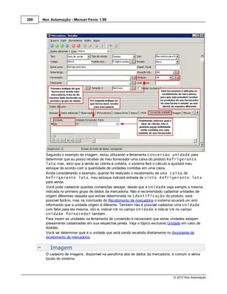 200   Nox Automação - Manual Fenix 1.99




       Seguindo o exemplo da imagem, estou utilizando a ferramenta Conversão unidade para
       determinar que eu posso receber de meu fornecedor uma caixa do produto Refrigerante
       lata mas, visto que a venda ao cliente é unitária, o sistema fará o cálculo e ajustará meu
       estoque de acordo com a quantidade de unidades contidas em uma caixa.
       Ainda considerando o exemplo, quando for realizado o recebimento de uma caixa de
       Refrigerante lata, meu estoque indicará entrada de vinte Refrigerante lata
       para venda.
       Você pode cadastrar quantas conversões desejar, desde que a Unidade seja sempre a mesma
       indicada no primeiro grupo de dados da mercadoria. Não é recomendado cadastrar unidades de
       origem diferentes daquela que estiver determinada na Identificação do produto, será
       possível fazê-lo, mas na conclusão do Recebimento de mercadoria o sistema acusará um erro
       informando que a unidade origem é diferente. Também não é possível cadastrar uma Unidade
       com fator para ela mesma, isto é, indicar UN no campo Unidade e indicar UN no campo
       Unidade fornecedor também.
       Para inserir as unidades na ferramenta de conversão é necessário que estas unidades estejam
       previamente cadastradas em sua respectiva janela. Veja o tópico exclusivo Unidade em caso de
       dúvidas.
       Você vai determinar qual é a unidade que está sendo recebida diretamente no Assistente de
       recebimento de mercadoria.


          Imagem
       O cadastro de imagens, disponível na penúltima aba de dados da mercadoria, é comum a vários
       locais do sistema.




                                                                                  © 2012 Nox Automação
 