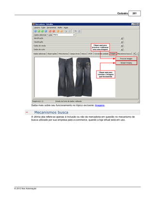 Cadastro     201




               Saiba mais sobre seu funcionamento no tópico exclusivo: Imagens.


                  Mecanismos busca
               A última aba refere-se apenas à inclusão ou não da mercadoria em questão no mecanismo de
               busca utilizado por sua empresa para e-commerce, quando a loja virtual está em uso.




© 2012 Nox Automação
 