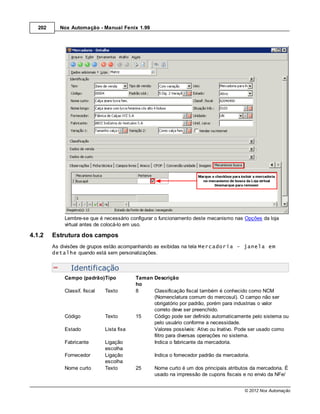 202     Nox Automação - Manual Fenix 1.99




             Lembre-se que é necessário configurar o funcionamento deste mecanismo nas Opções da loja
             virtual antes de colocá-lo em uso.

4.1.2    Estrutura dos campos
         As divisões de grupos estão acompanhando as exibidas na tela Mercadoria - janela em
         detalhe quando está sem personalizações.


                Identificação
             Campo (padrão)Tipo             Taman Descrição
                                            ho
             Classif. fiscal   Texto        8     Classificação fiscal também é conhecido como NCM
                                                  (Nomenclatura comum do mercosul). O campo não ser
                                                  obrigatório por padrão, porém para industrias o valor
                                                  correto deve ser preenchido.
             Código            Texto        15    Código pode ser definido automaticamente pelo sistema ou
                                                  pelo usuário conforme a necessidade.
             Estado            Lista fixa         Valores possíveis: Ativo ou Inativo. Pode ser usado como
                                                  filtro para diversas operações no sistema.
             Fabricante        Ligação            Indica o fabricante da mercadoria.
                               escolha
             Fornecedor        Ligação             Indica o fornecedor padrão da mercadoria.
                               escolha
             Nome curto        Texto        25     Nome curto é um dos principais atributos da mercadoria. É
                                                   usado na impressão de cupons fiscais e no envio da NFe/


                                                                                          © 2012 Nox Automação
 
