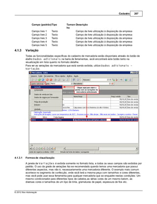 Cadastro      207



               Campo (padrão)Tipo            Taman Descrição
                                             ho
               Campo livre 1    Texto              Campo de livre utilização à disposição da empresa
               Campo livre 2    Texto              Campo de livre utilização à disposição da empresa
               Campo livre 3    Texto              Campo de livre utilização à disposição da empresa
               Campo livre 4    Texto              Campo de livre utilização à disposição da empresa
               Campo livre 5    Texto              Campo de livre utilização à disposição da empresa

4.1.3     Variação
          Todas as funcionalidades específicas do cadastro de mercadoria estão disponíveis através do botão de
          atalho Dados adicionais na barra de ferramentas, você encontrará este botão tanto na
          visualização em lista quanto no formato detalhe.
          Para ver as variações da mercadoria que está sendo exibida, utilize Dados adicionais -
          Variação.




4.1.3.1   Formas de visualização

          A janela de Variações é exibida somente no formato lista, e todos os seus campos são exibidos por
          padrão. O uso da grade de variações faz-se recomendado quando temos uma mercadoria que possui
          diferentes aspectos, mas não é, necessariamente uma mercadoria diferente. O exemplo mais comum
          acontece no segmento de confecção, onde você terá a mesma peça com tamanhos e cores diferentes,
          mas você pode usar essa ferramenta para qualquer mercadoria que se enquadre nestas condições: Um
          mesmo condicionador para diferentes tipos de cabelos,as várias cores de um mesmo batom, as
          diversas cores e tamanhos de um tipo de tinta, gramaturas de papel, espessura de fios etc.



© 2012 Nox Automação
 