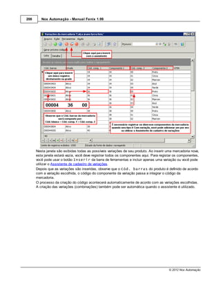 208      Nox Automação - Manual Fenix 1.99




      Nesta janela são exibidas todas as possíveis variações de seu produto. Ao inserir uma mercadoria nova,
      esta janela estará vazia, você deve registrar todos os componentes aqui. Para registar os componentes,
      você pode usar o botão Inserir da barra de ferramentas e incluir apenas uma variação ou você pode
      utilizar o Assistente de cadastro de variações.
      Depois que as variações são inseridas, observe que o Cód. barras do produto é definido de acordo
      com a variação escolhida, o código do componente da variação passa a integrar o código da
      mercadoria.
      O processo da criação do código acontecerá automaticamente de acordo com as variações escolhidas.
      A criação das variações (combinações) também pode ser automática quando o assistente é utilizado.




                                                                                         © 2012 Nox Automação
 