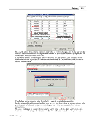 Cadastro      211




         Na segunda página do assistente, o sistema trará todas as combinações possíveis dentro das variações
         que você indicou anteriormente. Você pode verificar todos os resultados e desmarcar qualquer uma das
         combinações mencionadas se necessário.
         É importante utilizar o assistente para este tipo de tarefa, pois, do contrário, você precisaria inserir
         manualmente muitos registros com características semelhantes e a probabilidade de inconsistências
         poderia ser significativa.




         Para finalizar apenas clique no botão Concluir e aguarde a inclusão das variações.
         Lembre-se que, utilizando mercadorias Com variação, você deve indicar, ao entrar e sair com estes
         produtos, qual variação está sendo movimentada, para que o sistema possa controlar o estoque
         corretamente.
         No campo Estoque do cadastro de mercadoria, quando tratar-se de tipo Com variação, será
         informada a soma do estoque de todas as variações. Se você quiser consultar o estoque de cada


© 2012 Nox Automação
 