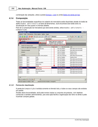 212       Nox Automação - Manual Fenix 1.99



          combinação das variações, utilize a janela Estoque - Lista ou ainda Dados de venda por loja.

4.1.4     Composição
          Todas as funcionalidades específicas do cadastro de mercadoria estão disponíveis através do botão de
          atalho Dados adicionais na barra de ferramentas, você encontrará este botão tanto na
          visualização em lista quanto no formato detalhe.
          Para ver a composição da mercadoria que está sendo exibida, utilize Dados adicionais -
          Composição.




4.1.4.1   Formas de visualização

          A janela de Composição é exibida somente no formato lista, e todos os seus campos são exibidos
          por padrão.
          Através desta funcionalidade, você pode montar cestas ou conjuntos de produtos, com objetivos
          comerciais e também administrativos, pois esta ação facilita a organização dos itens na venda e pode
          incentivar compras globais.




                                                                                              © 2012 Nox Automação
 