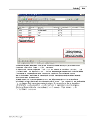 Cadastro     213




         Através desta janela você fará a inserção dos produtos que farão a composição da mercadoria
         cadastrada como Tipo item venda Composta.
         As mercadorias contidas podem ser Tipo Item de venda ou Serviço e o Tipo item
         venda pode ser Com variação ou Simples, apenas não é possível inserir uma mercadoria
         Composta na composição de outra, nem mesmo inserir uma Composta nela mesma.
         Não há limite para a quantidade de mercadorias contidas e a quantidade de cada item pode ser
         determinada nesta janela também.
         Se você preferir criar uma mercadoria Composta e determinar sua composição através de
         porcentagem também é possível, para isso determine no campo Tipo composta que você deseja
         Porcentagem. Este campo encontra-se no cadastro de mercadoria, na aba de dados Dados
         adicionais e você pode editá-lo somente na criação do registro da mercadoria composta.
         O sistema não permitirá editar o campo Quantidade quando o Tipo composta for
         Porcentagem e vice-versa.




© 2012 Nox Automação
 