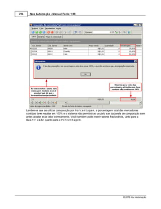 214      Nox Automação - Manual Fenix 1.99




      Lembre-se que ao utilizar composição por Porcentagem, a porcentagem total das mercadorias
      contidas deve resultar em 100% e o sistema não permitirá ao usuário sair da janela de composição sem
      antes ajustar esse valor corretamente. Você também pode inserir valores fracionários, tanto para a
      Quantidade quanto para a Porcentagem.




                                                                                       © 2012 Nox Automação
 