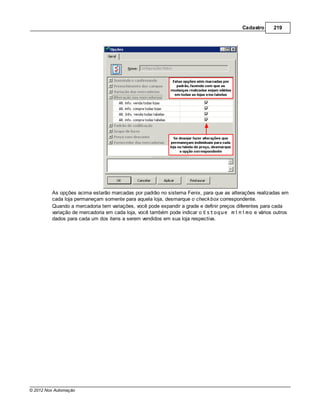 Cadastro     219




         As opções acima estarão marcadas por padrão no sistema Fenix, para que as alterações realizadas em
         cada loja permaneçam somente para aquela loja, desmarque o check box correspondente.
         Quando a mercadoria tem variações, você pode expandir a grade e definir preços diferentes para cada
         variação de mercadoria em cada loja, você também pode indicar o Estoque mínimo e vários outros
         dados para cada um dos itens a serem vendidos em sua loja respectiva.




© 2012 Nox Automação
 