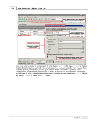 222      Nox Automação - Manual Fenix 1.99




      Você pode editar os dados de venda através do botão Dados de venda iguais para todas
      lojas. Escolha na grade qual será a loja ou tabela de preço base para os dados e em seguida clique
      no botão. Na nova janela exibida, escolha quais campos devem ser editados e qual será o valor
      correspondente. Você também pode escolher se deseja atualizar esses dados somente para as lojas
      ou para todos da lista. Esta função também encontra-se no item de menu Ferramentas - Dados
      de venda iguais para todas lojas.




                                                                                      © 2012 Nox Automação
 