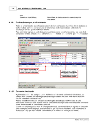226       Nox Automação - Manual Fenix 1.99



               desc.
               Reposição (dias) Inteiro              Quantidade de dias que demora para entrega da
                                                     mercadoria.

4.1.6     Dados de compra por fornecedor
          Todas as funcionalidades específicas do cadastro de mercadoria estão disponíveis através do botão de
          atalho Dados adicionais na barra de ferramentas, você encontrará este botão tanto na
          visualização em lista quanto no formato detalhe.
          Para administrar o preço de custo de sua mercadoria de acordo com o fornecedor e a loja onde ela é
          comprada e vendida, utilize Dados adicionais - Dados de compra por fornecedor
          .




4.1.6.1   Formas de visualização

          A janela de Dados de compra por fornecedor é exibida somente no formato lista, os
          campos mais utilizados por esta função são exibidos por padrão, mas você ainda dispõe de outras
          colunas para exibir caso necessário.
          Através dessa ferramenta você armazena as informações de cada possível fornecedor de uma
          mercadoria, assim você pode analisar em qual fornecedor sua compra será mais vantajosa e administrar
          outros dados relativos ao custo de seus produtos.
          Quando sua empresa possuir mais de uma loja cadastrada, o sistema exibirá um registro de fornecedor
          para cada loja ou tabela de preço, pois considera-se que o custo da mercadoria pode ser diferente de
          acordo com a loja que faz a compra, como diferenças no frete ou na tributação por estado.




                                                                                           © 2012 Nox Automação
 