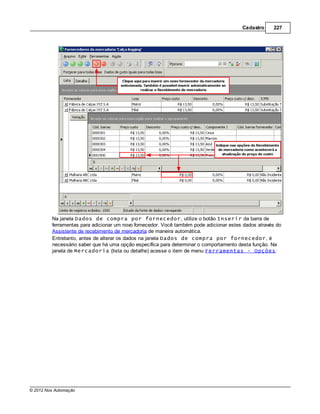 Cadastro     227




         Na janela Dados de compra por fornecedor, utilize o botão Inserir da barra de
         ferramentas para adicionar um novo fornecedor. Você também pode adicionar estes dados através do
         Assistente de recebimento de mercadoria de maneira automática.
         Entretanto, antes de alterar os dados na janela Dados de compra por fornecedor, é
         necessário saber que há uma opção específica para determinar o comportamento desta função. Na
         janela de Mercadoria (lista ou detalhe) acesse o item de menu Ferramentas - Opções:




© 2012 Nox Automação
 