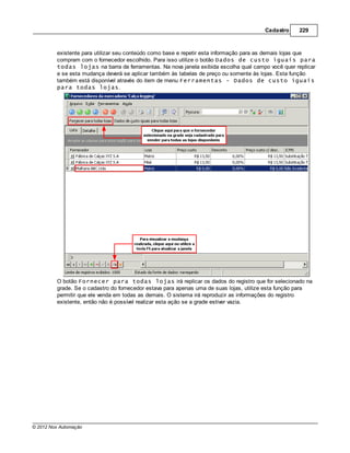 Cadastro     229



         existente para utilizar seu conteúdo como base e repetir esta informação para as demais lojas que
         compram com o fornecedor escolhido. Para isso utilize o botão Dados de custo iguais para
         todas lojas na barra de ferramentas. Na nova janela exibida escolha qual campo você quer replicar
         e se esta mudança deverá se aplicar também às tabelas de preço ou somente às lojas. Esta função
         também está disponível através do item de menu Ferramentas - Dados de custo iguais
         para todas lojas.




         O botão Fornecer para todas lojas irá replicar os dados do registro que for selecionado na
         grade. Se o cadastro do fornecedor estava para apenas uma de suas lojas, utilize esta função para
         permitir que ele venda em todas as demais. O sistema irá reproduzir as informações do registro
         existente, então não é possível realizar esta ação se a grade estiver vazia.




© 2012 Nox Automação
 