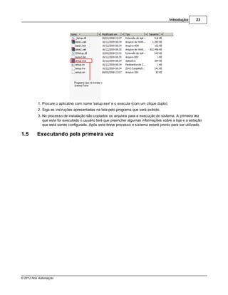 Introdução   23




          1. Procure o aplicativo com nome 'setup.exe' e o execute (com um clique duplo).
          2. Siga as instruções apresentadas na tela pelo programa que será exibido.
          3. No processo de instalação são copiados os arquivos para a execução do sistema. A primeira vez
             que este for executado o usuário terá que preencher algumas informações sobre a loja e a estação
             que está sendo configurada. Após este breve processo o sistema estará pronto para ser utilizado.

1.5      Executando pela primeira vez




© 2012 Nox Automação
 