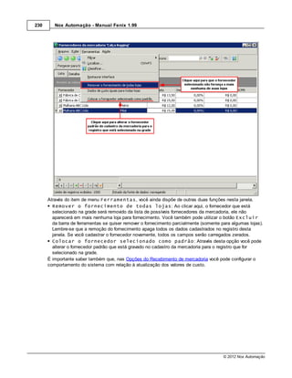 230      Nox Automação - Manual Fenix 1.99




      Através do item de menu Ferramentas, você ainda dispõe de outras duas funções nesta janela.
        Remover o fornecimento de todas lojas: Ao clicar aqui, o fornecedor que está
        selecionado na grade será removido da lista de possíveis fornecedores da mercadoria, ele não
        aparecerá em mais nenhuma loja para fornecimento. Você também pode utilizar o botão Excluir
        da barra de ferramentas se quiser remover o fornecimento parcialmente (somente para algumas lojas).
        Lembre-se que a remoção do fornecimento apaga todos os dados cadastrados no registro desta
        janela. Se você cadastrar o fornecedor novamente, todos os campos serão carregados zerados.
        Colocar o fornecedor selecionado como padrão: Através desta opção você pode
        alterar o fornecedor padrão que está gravado no cadastro da mercadoria para o registro que for
        selecionado na grade.
      É importante saber também que, nas Opções do Recebimento de mercadoria você pode configurar o
      comportamento do sistema com relação à atualização dos valores de custo.




                                                                                        © 2012 Nox Automação
 