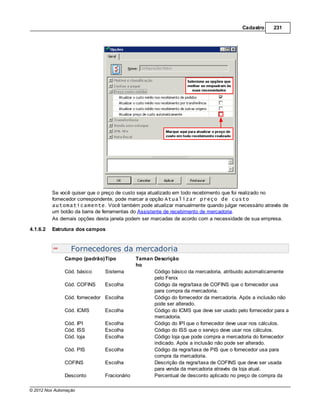 Cadastro    231




          Se você quiser que o preço de custo seja atualizado em todo recebimento que foi realizado no
          fornecedor correspondente, pode marcar a opção Atualizar preço de custo
          automaticamente. Você também pode atualizar manualmente quando julgar necessário através de
          um botão da barra de ferramentas do Assistente de recebimento de mercadoria.
          As demais opções desta janela podem ser marcadas de acordo com a necessidade de sua empresa.

4.1.6.2   Estrutura dos campos


                  Fornecedores da mercadoria
               Campo (padrão)Tipo           Taman Descrição
                                            ho
               Cód. básico    Sistema             Código básico da mercadoria, atribuido automaticamente
                                                  pelo Fenix
               Cód. COFINS    Escolha             Código da regra/taxa de COFINS que o fornecedor usa
                                                  para compra da mercadoria.
               Cód. fornecedor Escolha            Código do fornecedor da mercadoria. Após a inclusão não
                                                  pode ser alterado.
               Cód. ICMS      Escolha             Código do ICMS que deve ser usado pelo fornecedor para a
                                                  mercadoria.
               Cód. IPI       Escolha             Código do IPI que o fornecedor deve usar nos cálculos.
               Cód. ISS       Escolha             Código do ISS que o serviço deve usar nos cálculos.
               Cód. loja      Escolha             Código loja que pode compra a mercadoria do fornecedor
                                                  indicado. Após a inclusão não pode ser alterado.
               Cód. PIS       Escolha             Código da regra/taxa de PIS que o fornecedor usa para
                                                  compra da mercadoria.
               COFINS         Escolha             Descrição da regra/taxa de COFINS que deve ser usada
                                                  para venda da mercadoria através da loja atual.
               Desconto       Fracionário         Percentual de desconto aplicado no preço de compra da

© 2012 Nox Automação
 