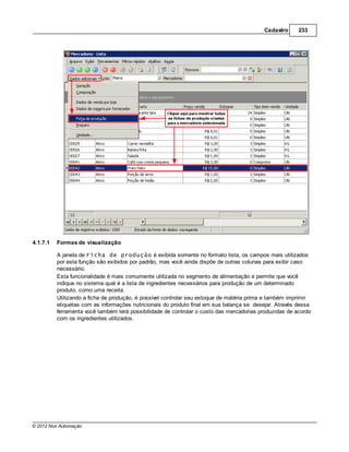 Cadastro      233




4.1.7.1   Formas de visualização

          A janela de Ficha de produção é exibida somente no formato lista, os campos mais utilizados
          por esta função são exibidos por padrão, mas você ainda dispõe de outras colunas para exibir caso
          necessário.
          Esta funcionalidade é mais comumente utilizada no segmento de alimentação e permite que você
          indique no sistema qual é a lista de ingredientes necessários para produção de um determinado
          produto, como uma receita.
          Utilizando a ficha de produção, é possível controlar seu estoque de matéria prima e também imprimir
          etiquetas com as informações nutricionais do produto final em sua balança se desejar. Através dessa
          ferramenta você também terá possibilidade de controlar o custo das mercadorias produzidas de acordo
          com os ingredientes utilizados.




© 2012 Nox Automação
 