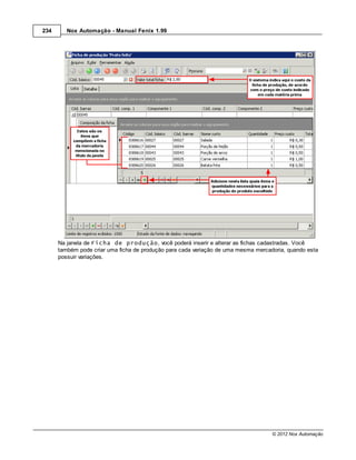 234      Nox Automação - Manual Fenix 1.99




      Na janela de Ficha de produção, você poderá inserir e alterar as fichas cadastradas. Você
      também pode criar uma ficha de produção para cada variação de uma mesma mercadoria, quando esta
      possuir variações.




                                                                                    © 2012 Nox Automação
 
