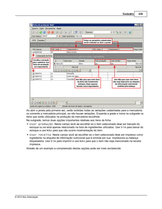Cadastro     235




         Ao abrir a janela pela primeira vez, serão exibidas todas as variações cadastradas para a mercadoria,
         ou somente a mercadoria principal, se não houver variações. Expanda a grade e insira na subgrade os
         itens que serão utilizados na produção da mercadoria escolhida.
         Na subgrade, temos duas opções importantes relativas aos itens da ficha:
            Usar produção: Neste campo você vai escolher se o item selecionado deve ser baixado do
            estoque ou se está apenas relacionado na lista de ingredientes utilizados. Use Sim para baixar do
            estoque e use Não para que não ocorra movimentação do item.
            Usar receita: Neste campo você vai escolher se o item selecionado deve ser impresso como
            ingrediente na etiqueta de informação nutricional que é emitida por sua impressora ou balança
            etiquetadora. Use Sim para imprimir e use Não para que o item não seja mencionado na receita
            impressa.
         Através de um exemplo a compreensão destas opções pode ser mais esclarecida:




© 2012 Nox Automação
 