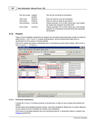 238       Nox Automação - Manual Fenix 1.99



               Tipo item venda Ligação                Tipo de item de venda da mercadoria.
                               escolha
               Total custo     Sistema                Soma do total do custo da mercadoria.
               Total venda     Sistema                Soma do total de venda da mercadoria.
               Usar produção Lista fixa               Valores possíveis: Sim ou Não. Indica que o item deverá
                                                      ser usado para produção do produto final
               Usar receita      Lista fixa           Valores possíveis: Sim ou Não. Indica que o item deverá
                                                      aparecer na composição do produto final para impressão
                                                      de etiquetas.

4.1.8     Preparo
          Todas as funcionalidades específicas do cadastro de mercadoria estão disponíveis através do botão de
          atalho Dados adicionais na barra de ferramentas, você encontrará este botão tanto na
          visualização em lista quanto no formato detalhe.
          Para ver as opções de preparo cadastradas para a mercadoria que está sendo exibida, utilize Dados
          adicionais - Preparo.




4.1.8.1   Formas de visualizacao

          A janela de Preparo é exibida somente no formato lista, e todos os seus campos são exibidos por
          padrão.
          Através desta funcionalidade bastante simples, você pode estabelecer diferenciais no produto oferecido
          ao seu cliente de modo a atendê-lo de maneira mais satisfatória.
          Para indicar os possíveis preparos que uma mercadoria pode ter, é necessário realizar o cadastro dos
          Preparos previamente.


                                                                                              © 2012 Nox Automação
 