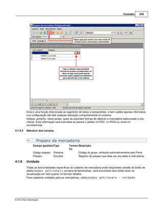 Cadastro      239




          Esta é uma função direcionada ao segmento de bares e restaurantes, e tem caráter apenas informativo,
          sua configuração não fará qualquer alteração comportamental no sistema.
          Indique, portanto, nesta janela, quais as possíveis formas de oferecer a mercadoria selecionada a seu
          cliente. Esta informação será solicitada ao passar o pedido no PDV, no IPAQ ou ainda no
          microterminal.

4.1.8.2   Estrutura dos campos



                  Preparo da mercadoria
               Campo (padrão)Tipo            Taman Descrição
                                             ho
               Código preparo   Sistema            Código do grupo, atribuido automaticamente pelo Fenix
               Preparo          Escolha            Registro de preparo que deve ser vinculado à mercadoria.

4.1.9     Unidade
          Todas as funcionalidades específicas do cadastro de mercadoria estão disponíveis através do botão de
          atalho Dados adicionais na barra de ferramentas, você encontrará este botão tanto na
          visualização em lista quanto no formato detalhe.
          Para cadastrar unidades para as mercadorias, utilize Dados adicionais - Unidade.




© 2012 Nox Automação
 