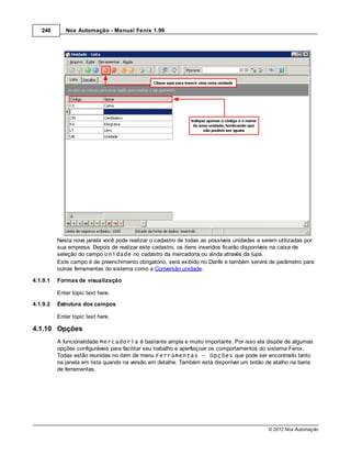 240       Nox Automação - Manual Fenix 1.99




          Nesta nova janela você pode realizar o cadastro de todas as possíveis unidades a serem utilizadas por
          sua empresa. Depois de realizar este cadastro, os itens inseridos ficarão disponíveis na caixa de
          seleção do campo Unidade no cadastro da mercadoria ou ainda através da lupa.
          Este campo é de preenchimento obrigatório, será exibido no Danfe e também servirá de parâmetro para
          outras ferramentas do sistema como a Conversão unidade.

4.1.9.1   Formas de visualização

          Enter topic text here.
4.1.9.2   Estrutura dos campos

          Enter topic text here.

4.1.10 Opções
          A funcionalidade Mercadoria é bastante ampla e muito importante. Por isso ela dispõe de algumas
          opções configuráveis para facilitar seu trabalho e aperfeiçoar os comportamentos do sistema Fenix.
          Todas estão reunidas no item de menu Ferramentas - Opções que pode ser encontrado tanto
          na janela em lista quando na versão em detalhe. Também está disponível um botão de atalho na barra
          de ferramentas.




                                                                                             © 2012 Nox Automação
 