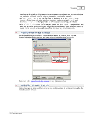 Cadastro     243



                 da alteração de estado, o sistema exibirá uma mensagem perguntando qual procedimento deve
                 ser realizado, você pode escolher entre as duas ações mencionadas a seguir.
                 Deixar igual para as variações o Estado e o Costuma comp.
                 vender: Escolhendo esta ação, o sistema considera o valor do campo Estado e do
                 Costuma comp. vender para todas as variações da mercadoria que foi editada.
                 Não alterar nenhuma informação para as variações: Selecione esta ação
                 para que, ao inativar a mercadoria, esta edição não se reproduza em suas variações, assim, se
                 quiser inativar somente uma variação específica, você pode fazê-lo individualmente.


                  Preenchimento dos campos
               A ação disponibilizada neste item é comum a várias janelas do sistema. Você indica a
               obrigatoriedade ou não dos campos que julgar necessário através desta ferramenta.




               Saiba mais sobre preenchimento dos campos em seu tópico específico.


                  Variação das mercadorias
               No terceiro grupo de dados você tem somente uma opção que trata da edição de informações das
               mercadorias com variação.




© 2012 Nox Automação
 