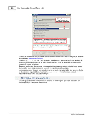 244   Nox Automação - Manual Fenix 1.99




       Esta opção estará marcada por padrão em seu sistema. O resultado dessa configuração pode ser
       visto na janela Manutenção de preço.
       Quando Atualização em cascata está selecionada, a edição de dados que você faz no
       registro principal da manutenção de preço é replicada para todas as variações daquele registro
       (quando ele possui variações).
       Quando a função está desmarcada, é impossível editar através do registro principal, você poderá
       alterar dados como preço e desconto somente no registro de cada variação.
       Lembre-se que esse bloqueio acontecerá somente na janela Manutenção de preço. Editar
       os dados de um registro básico na janela Mercadoria - Detalhe será possível
       independente da escolha realizada na função.


          Alteração nas mercadorias
       O quarto grupo de dados configuráveis diz respeito às modificações que forem realizadas nos
       dados de compra e venda das mercadorias.




                                                                                    © 2012 Nox Automação
 