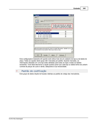 Cadastro     245




               Esta configuração é bastante útil quando você utiliza mais de um cadastro de loja ou de tabela de
               preço. Todas as opções deste grupo vêm marcadas por padrão. Quando marcadas, as
               informações alteradas em uma loja serão validadas para todas as lojas e todas as tabelas
               existentes. Você deve desmarcar a opção quando quiser que cada loja ou tabela tenha seu próprio
               controle de preços de custo e venda, adequando à sua necessidade.


                  Padrão de codificação
               Este grupo de dados dispõe de funções relativas ao padrão de código das mercadorias.




© 2012 Nox Automação
 