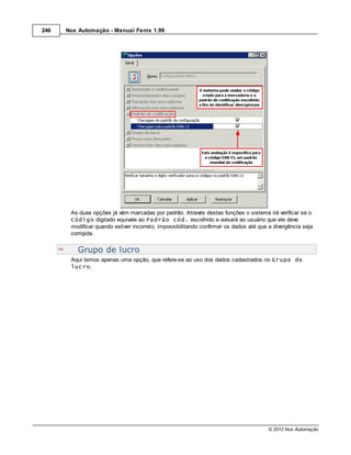 246   Nox Automação - Manual Fenix 1.99




       As duas opções já vêm marcadas por padrão. Através destas funções o sistema irá verificar se o
       Código digitado equivale ao Padrão cód. escolhido e avisará ao usuário que ele deve
       modificar quando estiver incorreto, impossibilitando confirmar os dados até que a divergência seja
       corrigida.


          Grupo de lucro
       Aqui temos apenas uma opção, que refere-se ao uso dos dados cadastrados no Grupo de
       lucro.




                                                                                       © 2012 Nox Automação
 