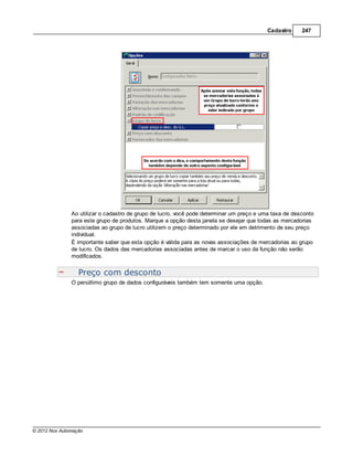 Cadastro     247




               Ao utilizar o cadastro de grupo de lucro, você pode determinar um preço e uma taxa de desconto
               para este grupo de produtos. Marque a opção desta janela se desejar que todas as mercadorias
               associadas ao grupo de lucro utilizem o preço determinado por ele em detrimento de seu preço
               individual.
               É importante saber que esta opção é válida para as novas associações de mercadorias ao grupo
               de lucro. Os dados das mercadorias associadas antes de marcar o uso da função não serão
               modificados.


                  Preço com desconto
               O penúltimo grupo de dados configuráveis também tem somente uma opção.




© 2012 Nox Automação
 