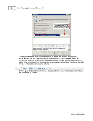 248   Nox Automação - Manual Fenix 1.99




       Esta função refere-se à necessidade de modificar os valores dos produtos em pequenas
       proporções para que eles coincidam com os valores calculados por impressoras fiscais por
       exemplo. Ao ativar esta função, o valor digitado pelo usuário e o valor reconhecido pelo sistema
       podem variar minimamente e o sistema exibirá uma mensagem avisando que houve uma alteração
       devido à configurações realizadas no sistema.


          Fornecedor das mercadorias
       O último grupo de dados tem somente uma opção que também serve para otimizar a alimentação
       dos seus dados no sistema.




                                                                                    © 2012 Nox Automação
 