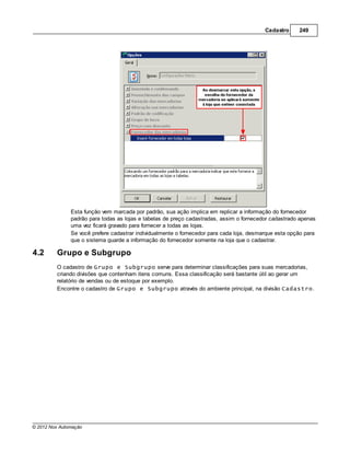 Cadastro     249




               Esta função vem marcada por padrão, sua ação implica em replicar a informação do fornecedor
               padrão para todas as lojas e tabelas de preço cadastradas, assim o fornecedor cadastrado apenas
               uma vez ficará gravado para fornecer a todas as lojas.
               Se você prefere cadastrar individualmente o fornecedor para cada loja, desmarque esta opção para
               que o sistema guarde a informação do fornecedor somente na loja que o cadastrar.

4.2      Grupo e Subgrupo
         O cadastro de Grupo e Subgrupo serve para determinar classificações para suas mercadorias,
         criando divisões que contenham itens comuns. Essa classificação será bastante útil ao gerar um
         relatório de vendas ou de estoque por exemplo.
         Encontre o cadastro de Grupo e Subgrupo através do ambiente principal, na divisão Cadastro.




© 2012 Nox Automação
 
