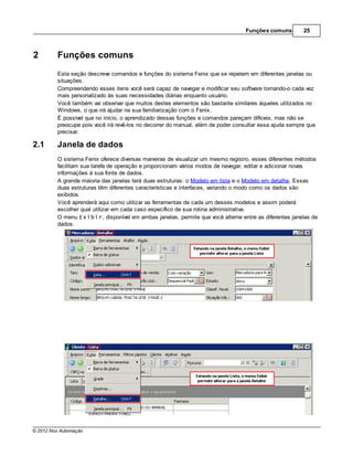 Funções comuns         25



2        Funções comuns
         Esta seção descreve comandos e funções do sistema Fenix que se repetem em diferentes janelas ou
         situações.
         Compreendendo esses itens você será capaz de navegar e modificar seu software tornando-o cada vez
         mais personalizado às suas necessidades diárias enquanto usuário.
         Você também vai observar que muitos destes elementos são bastante similares àqueles utilizados no
         Windows, o que irá ajudar na sua familiarização com o Fenix.
         É possível que no início, o aprendizado dessas funções e comandos pareçam difíceis, mas não se
         preocupe pois você irá revê-los no decorrer do manual, além de poder consultar essa ajuda sempre que
         precisar.

2.1      Janela de dados
         O sistema Fenix oferece diversas maneiras de visualizar um mesmo registro, esses diferentes métodos
         facilitam sua tarefa de operação e proporcionam vários modos de navegar, editar e adicionar novas
         informações à sua fonte de dados.
         A grande maioria das janelas terá duas estruturas: o Modelo em lista e o Modelo em detalhe. Essas
         duas estruturas têm diferentes características e interfaces, variando o modo como os dados são
         exibidos.
         Você aprenderá aqui como utilizar as ferramentas de cada um desses modelos e assim poderá
         escolher qual utilizar em cada caso específico de sua rotina administrativa.
         O menu Exibir, disponível em ambas janelas, permite que você alterne entre as diferentes janelas de
         dados.




© 2012 Nox Automação
 