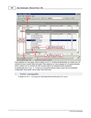 252      Nox Automação - Manual Fenix 1.99




      Para cadastrar um novo grupo, utilize o botão Inserir da barra de ferramentas ou o botão com um
      símbolo de mais na parte inferior da grade. Para cadastrar um novo subgrupo em um grupo existente,
      utilize o botão com um símbolo de mais na parte inferior da subgrade quando expandida.
      A classificação de Grupo e Subgrupo possibilita diversas ações a partir de funcionalidades
      configuráveis nesta janela, vamos saber mais sobre elas:


              Exibir navegação
           A opção Exibir navegação está disponível somente para os Grupos.




                                                                                        © 2012 Nox Automação
 